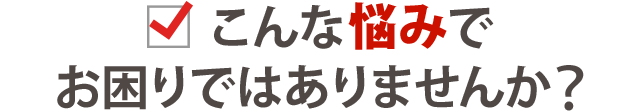 あなたは今、このようなことでお悩みではありませんか？